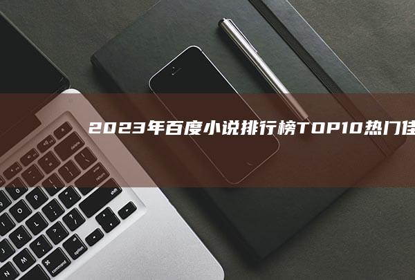 2023年百度小说排行榜TOP10：热门佳作抢先看